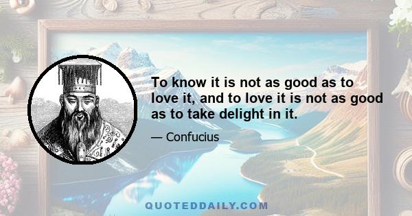 To know it is not as good as to love it, and to love it is not as good as to take delight in it.