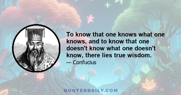 To know that one knows what one knows, and to know that one doesn't know what one doesn't know, there lies true wisdom.