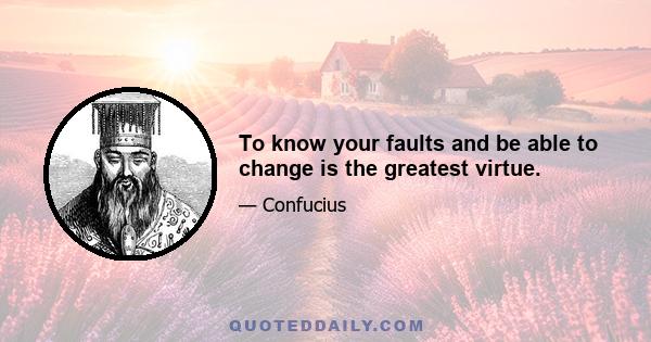 To know your faults and be able to change is the greatest virtue.