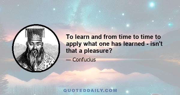 To learn and from time to time to apply what one has learned - isn't that a pleasure?