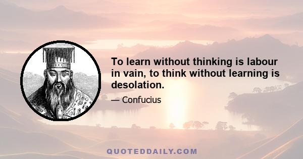 To learn without thinking is labour in vain, to think without learning is desolation.