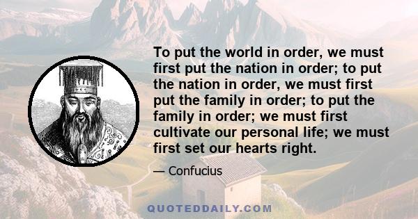 To put the world in order, we must first put the nation in order; to put the nation in order, we must first put the family in order; to put the family in order; we must first cultivate our personal life; we must first