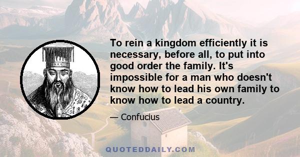 To rein a kingdom efficiently it is necessary, before all, to put into good order the family. It's impossible for a man who doesn't know how to lead his own family to know how to lead a country.