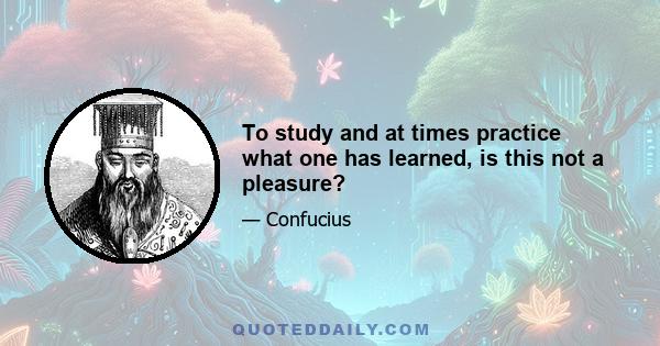 To study and at times practice what one has learned, is this not a pleasure?