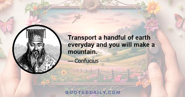 Transport a handful of earth everyday and you will make a mountain.