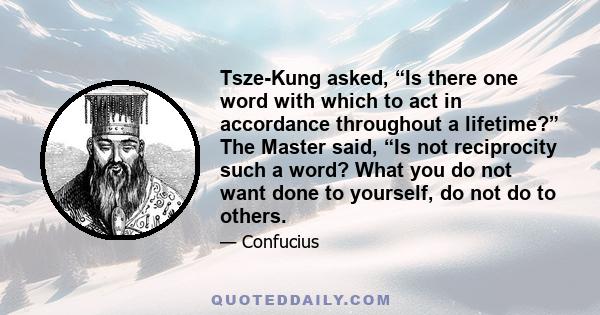 Tsze-Kung asked, “Is there one word with which to act in accordance throughout a lifetime?” The Master said, “Is not reciprocity such a word? What you do not want done to yourself, do not do to others.