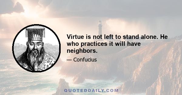 Virtue is not left to stand alone. He who practices it will have neighbors.