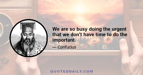 We are so busy doing the urgent that we don't have time to do the important.