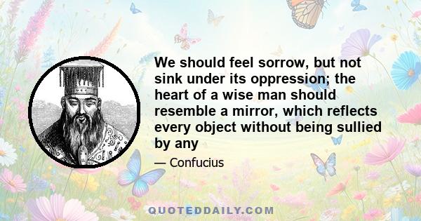 We should feel sorrow, but not sink under its oppression; the heart of a wise man should resemble a mirror, which reflects every object without being sullied by any