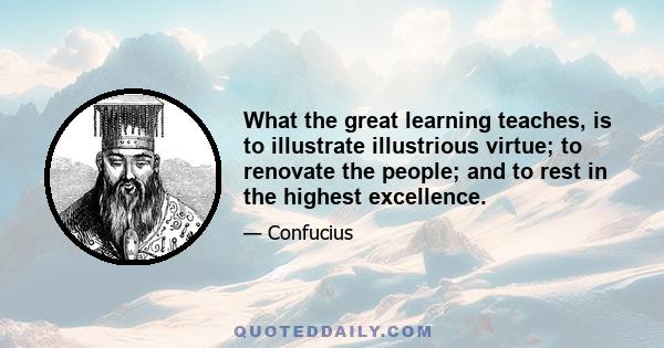 What the great learning teaches, is to illustrate illustrious virtue; to renovate the people; and to rest in the highest excellence.