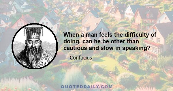 When a man feels the difficulty of doing, can he be other than cautious and slow in speaking?