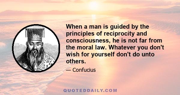 When a man is guided by the principles of reciprocity and consciousness, he is not far from the moral law. Whatever you don't wish for yourself don't do unto others.