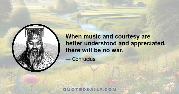 When music and courtesy are better understood and appreciated, there will be no war.