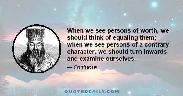 When we see persons of worth, we should think of equaling them; when we see persons of a contrary character, we should turn inwards and examine ourselves.