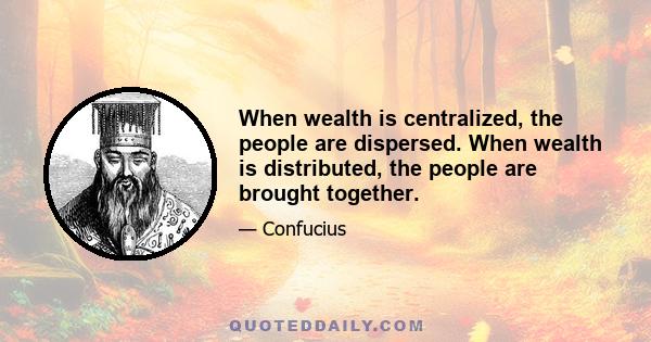 When wealth is centralized, the people are dispersed. When wealth is distributed, the people are brought together.