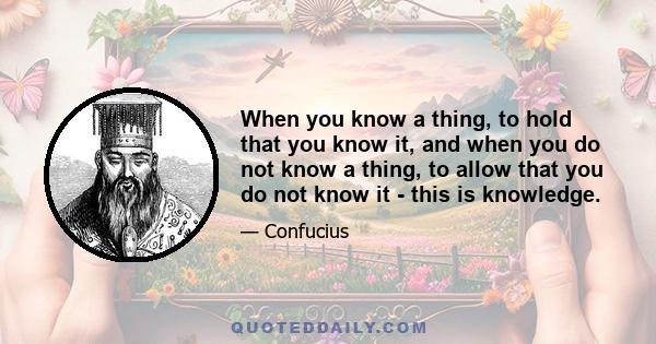 When you know a thing, to hold that you know it, and when you do not know a thing, to allow that you do not know it - this is knowledge.