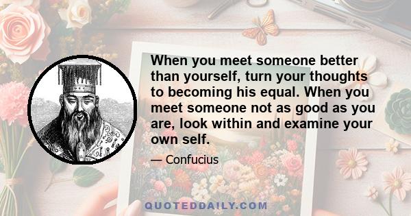 When you meet someone better than yourself, turn your thoughts to becoming his equal. When you meet someone not as good as you are, look within and examine your own self.