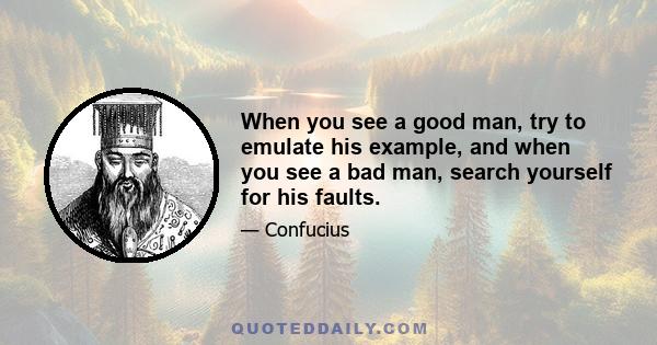 When you see a good man, try to emulate his example, and when you see a bad man, search yourself for his faults.