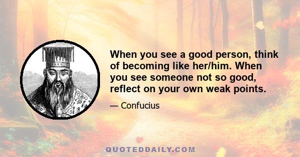 When you see a good person, think of becoming like her/him. When you see someone not so good, reflect on your own weak points.