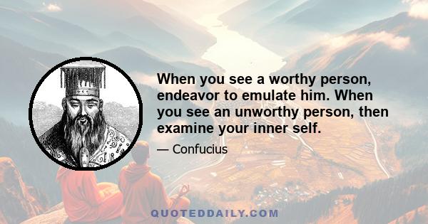 When you see a worthy person, endeavor to emulate him. When you see an unworthy person, then examine your inner self.