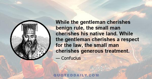 While the gentleman cherishes benign rule, the small man cherishes his native land. While the gentleman cherishes a respect for the law, the small man cherishes generous treatment.