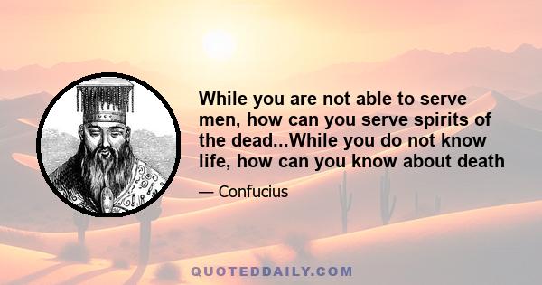 While you are not able to serve men, how can you serve spirits of the dead...While you do not know life, how can you know about death