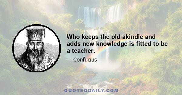 Who keeps the old akindle and adds new knowledge is fitted to be a teacher.