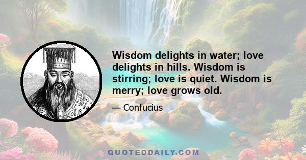 Wisdom delights in water; love delights in hills. Wisdom is stirring; love is quiet. Wisdom is merry; love grows old.