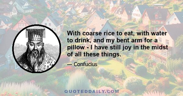 With coarse rice to eat, with water to drink, and my bent arm for a pillow - I have still joy in the midst of all these things.