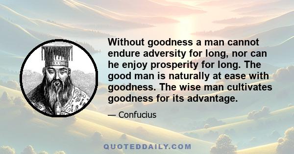 Without goodness a man cannot endure adversity for long, nor can he enjoy prosperity for long. The good man is naturally at ease with goodness. The wise man cultivates goodness for its advantage.