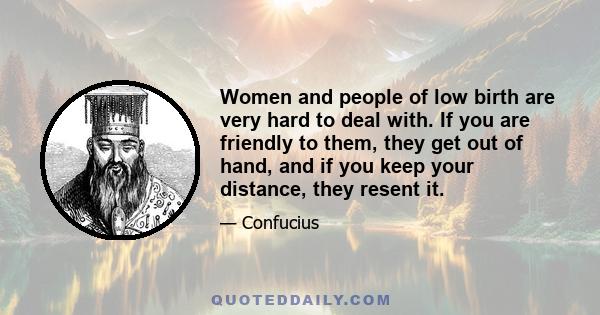 Women and people of low birth are very hard to deal with. If you are friendly to them, they get out of hand, and if you keep your distance, they resent it.