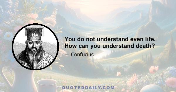 You do not understand even life. How can you understand death?