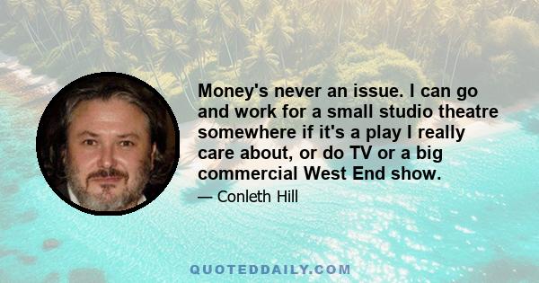 Money's never an issue. I can go and work for a small studio theatre somewhere if it's a play I really care about, or do TV or a big commercial West End show.