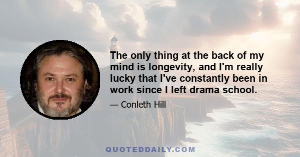 The only thing at the back of my mind is longevity, and I'm really lucky that I've constantly been in work since I left drama school.