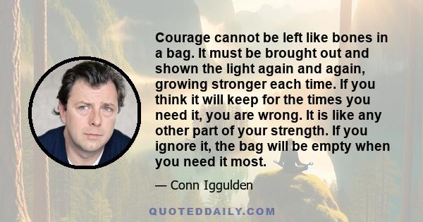 Courage cannot be left like bones in a bag. It must be brought out and shown the light again and again, growing stronger each time. If you think it will keep for the times you need it, you are wrong. It is like any