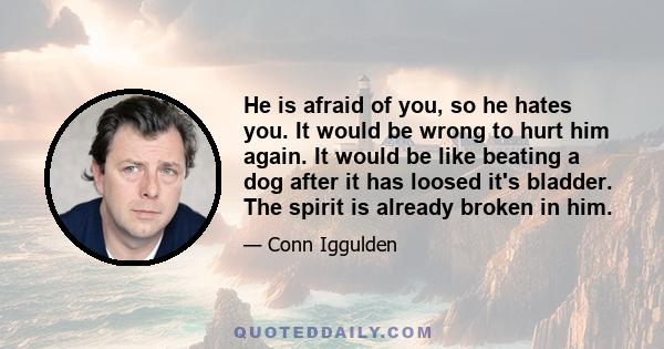 He is afraid of you, so he hates you. It would be wrong to hurt him again. It would be like beating a dog after it has loosed it's bladder. The spirit is already broken in him.