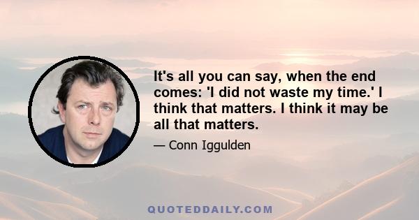 It's all you can say, when the end comes: 'I did not waste my time.' I think that matters. I think it may be all that matters.