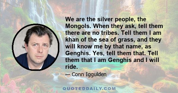 We are the silver people, the Mongols. When they ask, tell them there are no tribes. Tell them I am khan of the sea of grass, and they will know me by that name, as Genghis. Yes, tell them that. Tell them that I am