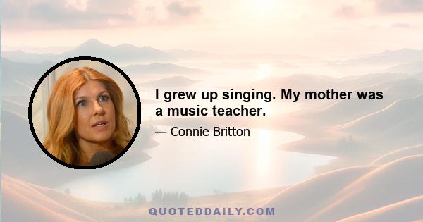 I grew up singing. My mother was a music teacher.