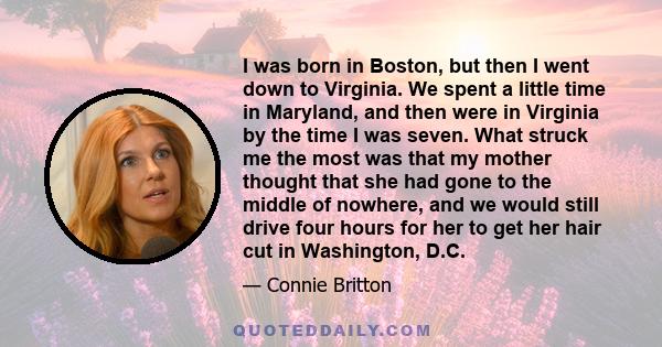 I was born in Boston, but then I went down to Virginia. We spent a little time in Maryland, and then were in Virginia by the time I was seven. What struck me the most was that my mother thought that she had gone to the