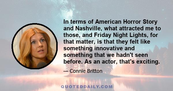 In terms of American Horror Story and Nashville, what attracted me to those, and Friday Night Lights, for that matter, is that they felt like something innovative and something that we hadn't seen before. As an actor,