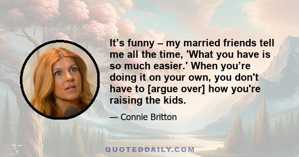 It’s funny – my married friends tell me all the time, 'What you have is so much easier.' When you’re doing it on your own, you don't have to [argue over] how you're raising the kids.