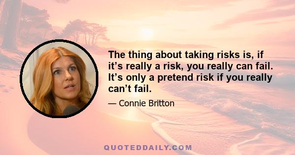 The thing about taking risks is, if it’s really a risk, you really can fail. It’s only a pretend risk if you really can’t fail.