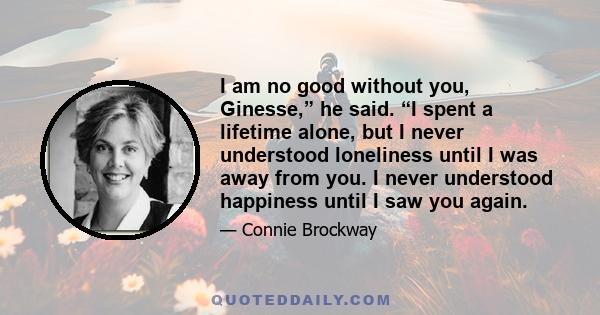 I am no good without you, Ginesse,” he said. “I spent a lifetime alone, but I never understood loneliness until I was away from you. I never understood happiness until I saw you again.