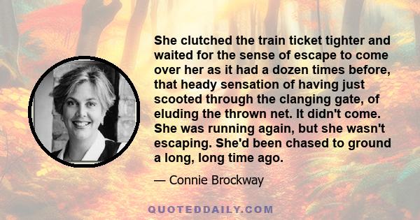 She clutched the train ticket tighter and waited for the sense of escape to come over her as it had a dozen times before, that heady sensation of having just scooted through the clanging gate, of eluding the thrown net. 