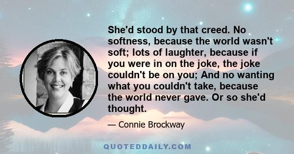 She'd stood by that creed. No softness, because the world wasn't soft; lots of laughter, because if you were in on the joke, the joke couldn't be on you; And no wanting what you couldn't take, because the world never