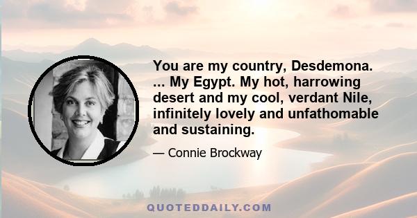 You are my country, Desdemona. ... My Egypt. My hot, harrowing desert and my cool, verdant Nile, infinitely lovely and unfathomable and sustaining.