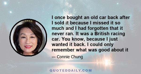 I once bought an old car back after I sold it because I missed it so much and I had forgotten that it never ran. It was a British racing car. You know, because I just wanted it back. I could only remember what was good