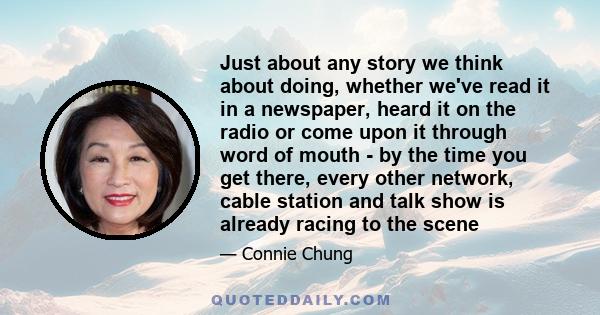 Just about any story we think about doing, whether we've read it in a newspaper, heard it on the radio or come upon it through word of mouth - by the time you get there, every other network, cable station and talk show