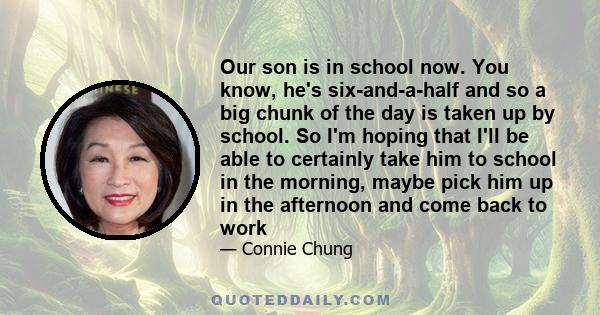 Our son is in school now. You know, he's six-and-a-half and so a big chunk of the day is taken up by school. So I'm hoping that I'll be able to certainly take him to school in the morning, maybe pick him up in the